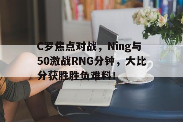 C罗焦点对战，Ning与50激战RNG分钟，大比分获胜胜负难料！