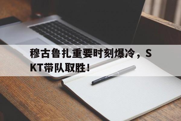 Kaiyun体育App下载-穆古鲁扎重要时刻爆冷，SKT带队取胜！的简单介绍-Kaiyun体育App下载